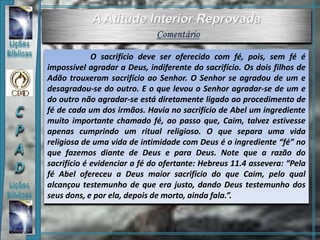 O sacrifício deve ser oferecido com fé, pois, sem fé é
impossível agradar a Deus, indiferente do sacrifício. Os dois filhos de
Adão trouxeram sacrifício ao Senhor. O Senhor se agradou de um e
desagradou-se do outro. E o que levou o Senhor agradar-se de um e
do outro não agradar-se está diretamente ligado ao procedimento de
fé de cada um dos irmãos. Havia no sacrifício de Abel um ingrediente
muito importante chamado fé, ao passo que, Caim, talvez estivesse
apenas cumprindo um ritual religioso. O que separa uma vida
religiosa de uma vida de intimidade com Deus é o ingrediente “fé” no
que fazemos diante de Deus e para Deus. Note que a razão do
sacrifício é evidenciar a fé do ofertante: Hebreus 11.4 assevera: “Pela
fé Abel ofereceu a Deus maior sacrifício do que Caim, pelo qual
alcançou testemunho de que era justo, dando Deus testemunho dos
seus dons, e por ela, depois de morto, ainda fala.”.
 