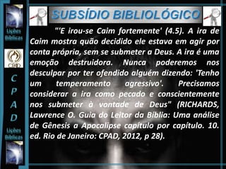"'E irou-se Caim fortemente' (4.5). A ira de
Caim mostra quão decidido ele estava em agir por
conta própria, sem se submeter a Deus. A ira é uma
emoção destruidora. Nunca poderemos nos
desculpar por ter ofendido alguém dizendo: 'Tenho
um temperamento agressivo'. Precisamos
considerar a ira como pecado e conscientemente
nos submeter à vontade de Deus" (RICHARDS,
Lawrence O. Guia do Leitor da Bíblia: Uma análise
de Gênesis a Apocalipse capítulo por capítulo. 10.
ed. Rio de Janeiro: CPAD, 2012, p 28).
 
