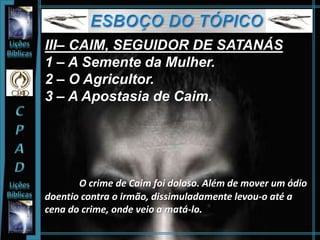 III– CAIM, SEGUIDOR DE SATANÁS
1 – A Semente da Mulher.
2 – O Agricultor.
3 – A Apostasia de Caim.
O crime de Caim foi doloso. Além de mover um ódio
doentio contra o irmão, dissimuladamente levou-o até a
cena do crime, onde veio a matá-lo.
 