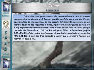 Caim não teve pensamentos de arrependimento, nutriu apenas
pensamentos de vingança. O Senhor questionou Caim para que ele tivesse
oportunidade de se arrepender do seu pecado. Infelizmente o assassino então
mentiu. Quando nós seguimos o diabo, agimos da mesma forma que ele [Jo
8.44]. O primeiro homem á morrer sobre a terra foi um filho de Deus, que foi
assassinado. Na verdade o ódio de Satanás pelos filhos de Deus é antigo [Gn
3.15; Gl 4.29]. Caim matou Abel porque ele era justo e conhecia o evangelho
[1Jo 3.11-13]. O que nos traz conforto é saber que o primeiro homem ao
morrer, foi para o céu.
 