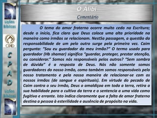 O tema do amor fraterno ocorre muito cedo na Escritura;
desde o início, fica claro que Deus coloca uma alta prioridade na
maneira como irmãos se relacionam. Nest5a passagem, a questão da
responsabilidade de um pelo outro surge pela primeira vez. Caim
pergunta: “Sou eu guardador do meu irmão?” O termo usado para
guardador (Hb shamar) significa “guardar, proteger, prestar atenção,
ou considerar.” Somos nós responsáveis pelos outros? “Sem sombra
de dúvida” é a resposta de Deus. Nós não somente somos
guardadores do nosso irmão, como também somos responsáveis pelo
nosso tratamento e pela nossa maneira de relacionar-se com os
nossos irmãos (de sangue e espirituais). Em virtude do pecado de
Caim contra o seu irmão, Deus o amaldiçoa em toda a terra, retira a
sua habilidade para o cultivo da terra e o sentencia a uma vida como
fugitivo e errante. Isto indica claramente que a falta de amor fraterno
destina a pessoa à esterilidade e ausência de propósito na vida.
 