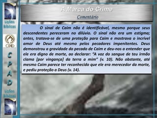 O sinal de Caim não é identificável, mesmo porque seus
descendentes pereceram no dilúvio. O sinal não era um estigma;
antes, tratava-se de uma proteção para Caim e mostrava o incrível
amor de Deus até mesmo pelos pecadores impenitentes. Deus
demonstrou a gravidade do pecado de Caim e deu-nos a entender que
ele era digno de morte, ao declarar: “A voz do sangue de teu irmão
clama [por vingança] da terra a mim” (v. 10). Não obstante, até
mesmo Caim parece ter reconhecido que ele era merecedor da morte,
e pediu proteção a Deus (v. 14).
 