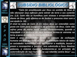 "Caim foi amaldiçoado por Deus no sentido de Deus já
não abençoar seus esforços para extrair da terra o seu sustento
(vv. 2,3). Caim não se humilhou com tristeza e arrependimento
diante de Deus, pois afastou-se do Senhor e procurou viver sem a
sua ajuda (v. 16).
O sinal na testa de Caim (4.15) talvez deva ser entendido como
posto em Caim para assegurá-lo da promessa de Deus. Caim não
sofreu pena de morte nesse tempo. Posteriormente, quando a
iniquidade e a violência da raça humana tornou-se extrema na
terra, a pena de morte foi instituída (9.5,6).
Caim e seus descendentes foram os cabeças da civilização
humana até hoje desviada de Deus. A motivação básica de todas
as sociedades humanistas está em superar a maldição, buscar o
prazer e reconquistar o 'paraíso', sem submissão a Deus. Noutras
palavras, o sistema mundial fundamenta-se no princípio da
autorredenção da raça humana na sua rebelião contra Deus" (Bíblia
de Estudo Pentecostal. Rio de Janeiro: CPAD, p. 39).
 