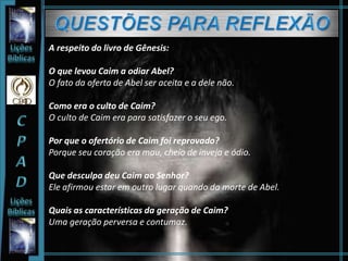 A respeito do livro de Gênesis:
O que levou Caim a odiar Abel?
O fato da oferta de Abel ser aceita e a dele não.
Como era o culto de Caim?
O culto de Caim era para satisfazer o seu ego.
Por que o ofertório de Caim foi reprovado?
Porque seu coração era mau, cheio de inveja e ódio.
Que desculpa deu Caim ao Senhor?
Ele afirmou estar em outro lugar quando da morte de Abel.
Quais as características da geração de Caim?
Uma geração perversa e contumaz.
 