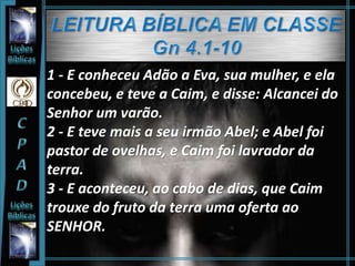 1 - E conheceu Adão a Eva, sua mulher, e ela
concebeu, e teve a Caim, e disse: Alcancei do
Senhor um varão.
2 - E teve mais a seu irmão Abel; e Abel foi
pastor de ovelhas, e Caim foi lavrador da
terra.
3 - E aconteceu, ao cabo de dias, que Caim
trouxe do fruto da terra uma oferta ao
SENHOR.
 