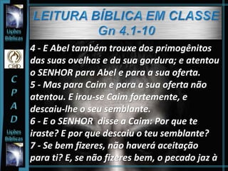 4 - E Abel também trouxe dos primogênitos
das suas ovelhas e da sua gordura; e atentou
o SENHOR para Abel e para a sua oferta.
5 - Mas para Caim e para a sua oferta não
atentou. E irou-se Caim fortemente, e
descaiu-lhe o seu semblante.
6 - E o SENHOR disse a Caim: Por que te
iraste? E por que descaiu o teu semblante?
7 - Se bem fizeres, não haverá aceitação
para ti? E, se não fizeres bem, o pecado jaz à
 