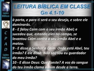 à porta, e para ti será o seu desejo, e sobre ele
dominarás.
8 - E falou Caim com o seu irmão Abel; e
sucedeu que, estando eles no campo, se
levantou Caim contra o seu irmão Abel e o
matou.
9 - E disse o Senhor a Caim: Onde está Abel, teu
irmão? E ele disse: Não sei; sou eu guardador
do meu irmão?
10 - E disse Deus: Que fizeste? A voz do sangue
do teu irmão clama a mim desde a terra.
 