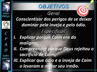 Conscientizar dos perigos de se deixar
dominar pela inveja e pelo ódio.
I. Explicar porque Caim era do
maligno;
II. Compreender porque Deus rejeitou o
sacrifício de Caim;
III. Explicar que ódio e a inveja de Caim
o levaram a matar seu irmão.
 
