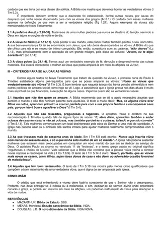 cuidado que ele tinha por esta classe tão sofrida. A Bíblia nos mostra que devemos honrar as verdadeiras viúvas (I
Tm 5.3).
É importante também lembrar que o diaconato foi estabelecido, dentre outras coisas, por causa do
desprezo que vinha sendo dispensado para com as viúvas dos gregos (At 6.1). O cuidado com essas mulheres
aparece na definição do que vem a ser a verdadeira religião (Tg 1.27). Alguns exemplos de viuvez são
mencionados no Novo Testamento:
2.1 A profetisa Ana (Lc 2.26-38). Tratava-se de uma mulher piedosa que nunca se afastava do templo, servindo a
Deus em jejuns e orações de noite e de dia.
2.2 A viúva de Naim (Lc 7.11-17). Após perder o seu marido, esta pobre mulher também perdeu o seu único filho.
A sua bem-aventurança foi ter se encontrado com Jesus, que não deixa desamparadas as viúvas. A Bíblia diz que
ele olhou para ela e se moveu de íntima compaixão. Ele, então, consolou-a com as palavras: “Não chores” (Lc
7.13), mas principalmente com a operação de um grande milagre, pois disse ao defunto: “Jovem, eu te digo:
Levanta-te”. (Lc 7.14);
2.3 A viúva pobre (Lc 21.1-4). Temos aqui um verdadeiro exemplo de fé, devoção e desprendimento das coisas
materiais. Ela estava oferecendo o melhor ao Deus que podia ampará-la em meio às aflições da viuvez;
III – CRITÉRIOS PARA SE AJUDAR AS VIÚVAS
Dentre alguns textos no Novo Testamento que tratam da questão da viuvez, a primeira carta de Paulo à
Timóteo estabelece alguns pré-requisitos para que se possa amparar as viúvas: “Honra as viúvas que
verdadeiramente são viúvas” (I Tm 5.3). É bom lembrar que naquela época não havia pensão alimentícia e nem
outras políticas de amparo social como hoje se vê. Logo, a assistência que a igreja presta nos dias atuais é muito
mais espiritual do que financeira, à exceção de alguns casos. Vejamos quem são as verdadeiras viúvas:
3.1 Aquelas que não têm quem as ampare. A Bíblia recomenda que se dê o apoio necessário àquelas que
perdem o marido e não têm nenhum parente para ajudá-las. O texto é muito claro: “Mas, se alguma viúva tiver
filhos ou netos, aprendam primeiro a exercer piedade para com a sua própria família e a recompensar seus
pais; porque isto é bom e agradável a Deus” (I Tm 5.4);
3.2 Aquelas que não são relaxadas, preguiçosas e tagarelas. O apóstolo Paulo é enfático na sua
recomendação à Timóteo quando fala de alguns tipos de viúvas: “E, além disto, aprendem também a andar
ociosas de casa em casa; e não só ociosas, mas também paroleiras e curiosas, falando o que não convém”
(I Tm 5.13). Tais mulheres demonstravam um total desinteresse pela obra do Senhor e uma vida de santidade. A
igreja não poderia usar os o dinheiro dos santos irmãos para ajudar mulheres totalmente comprometidas com o
mundo;
3.3 As que tivessem mais de sessenta anos de idade. Em I Tm 5.9 está escrito: “Nunca seja inscrita viúva
com menos de sessenta anos, e só a que tenha sido mulher de um só marido”. A igreja não poderia sustentar
mulheres que estavam mais preocupadas em conquistar um novo marido do que em se dedicar ao serviço de
Deus. O apóstolo Paulo as chama no versículo 11 de “levianas”, e o termo grego usado no original significa
“orgulhosas e cheias de luxúria”. Vale salientar que a Bíblia não condena que a pessoa viúva venha a contrair
novas núpcias e recomeçar na vida ( I Co 7.8,9). O texto de I Tm 5.14 é claro: “Quero, portanto, que as viúvas
mais novas se casem, criem filhos, sejam boas donas de casa e não deem ao adversário ocasião favorável
de maledicência”.
3.4 Aquelas que têm bom testemunho. O texto de I Tm 5.10 nos mostra pelo menos cinco qualificativos que
compõem o bom testemunho de uma verdadeira viúva, que é digna de ser amparada pela igreja.
CONCLUSÃO
O cristão que está enfrentando a viuvez deve fazê-lo consciente de que o Senhor não o desamparou.
Portanto, não deve entregar-se à inércia ou à melancolia, e sim, dedicar-se ao serviço divino onde encontrará
consolo e graça, e poderá ser, mesmo em meio às aflições, um poderoso instrumento de Deus para abençoar a
vida de muitos.
REFERÊNCIAS
• MACARTHUR. Bíblia de Estudo. SBB.
• MEARS, Henrietta. Estudo panorâmico da Bíblia. VIDA.
• DOUGLAS, J.D. O novo dicionário da Bíblia. VIDA NOVA.
 
