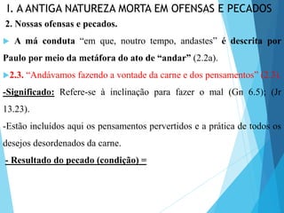 I. A ANTIGA NATUREZA MORTA EM OFENSAS E PECADOS
2. Nossas ofensas e pecados.
 A má conduta “em que, noutro tempo, andastes” é descrita por
Paulo por meio da metáfora do ato de “andar” (2.2a).
2.3. “Andávamos fazendo a vontade da carne e dos pensamentos” (2.3).
-Significado: Refere-se à inclinação para fazer o mal (Gn 6.5); (Jr
13.23).
-Estão incluídos aqui os pensamentos pervertidos e a prática de todos os
desejos desordenados da carne.
- Resultado do pecado (condição) =
 