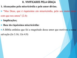 II. VIVIFICADOS PELA GRAÇA
1. Alcançados pela misericórdia e pelo amor divino.
 “Mas Deus, que é riquíssimo em misericórdia, pelo seu muito amor
com que nos amou” (2.4):
 Implicações;
 Base da riquíssima misericórdia:
A Bíblia enfatiza que foi a magnitude desse amor que motivou a nossa
salvação (Jo 3.16; 1Jo 4.9)
 
