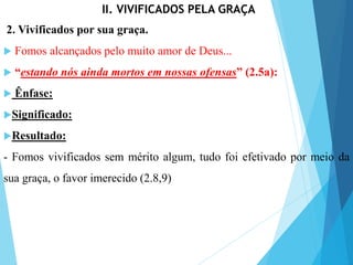 II. VIVIFICADOS PELA GRAÇA
2. Vivificados por sua graça.
 Fomos alcançados pelo muito amor de Deus...
 “estando nós ainda mortos em nossas ofensas” (2.5a):
 Ênfase:
Significado:
Resultado:
- Fomos vivificados sem mérito algum, tudo foi efetivado por meio da
sua graça, o favor imerecido (2.8,9)
 