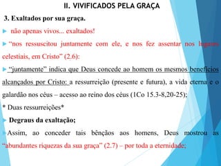 II. VIVIFICADOS PELA GRAÇA
3. Exaltados por sua graça.
 não apenas vivos... exaltados!
 “nos ressuscitou juntamente com ele, e nos fez assentar nos lugares
celestiais, em Cristo” (2.6):
 “juntamente” indica que Deus concede ao homem os mesmos benefícios
alcançados por Cristo: a ressurreição (presente e futura), a vida eterna e o
galardão nos céus – acesso ao reino dos céus (1Co 15.3-8,20-25);
* Duas ressurreições*
 Degraus da exaltação;
Assim, ao conceder tais bênçãos aos homens, Deus mostrou as
“abundantes riquezas da sua graça” (2.7) – por toda a eternidade;
 