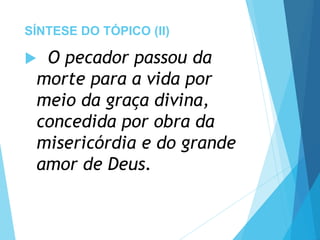 SÍNTESE DO TÓPICO (II)
 O pecador passou da
morte para a vida por
meio da graça divina,
concedida por obra da
misericórdia e do grande
amor de Deus.
 