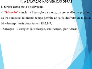 III. A SALVAÇÃO NÃO VEM DAS OBRAS
1. Graça como meio de salvação.
 “Salvação” - inclui a libertação da morte, da escravidão do pecado e
da ira vindoura; ao mesmo tempo permite ao salvo desfrutar de todas as
bênçãos espirituais descritas em Ef 2.1-7;
Salvação – 3 estágios (justificação, santificação, glorificação);
 