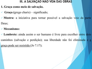 III. A SALVAÇÃO NÃO VEM DAS OBRAS
1. Graça como meio de salvação.
 Graça (grego charis) – significado;
 Mostra: a iniciativa para tornar possível a salvação veio da parte
Deus;
 Mecanismo:
 Lembrete: ainda assim o ser humano é livre para escolher entre dois
caminhos (salvação e perdição); sua liberdade não foi eliminada e a
graça pode ser resistida (Jo 7.17);
 