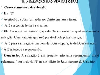 III. A SALVAÇÃO NÃO VEM DAS OBRAS
1. Graça como meio de salvação.
 E a fé?
 Aceitação da obra realizada por Cristo em nosso favor.
 A fé é a condição para ser salvo;
 Ela é a nossa resposta à graça de Deus através da qual recebemos a
salvação. Uma resposta que só é possível pela própria graça;
 A fé para a salvação é um dom de Deus – operação de Deus em nós;
 A fé antecede a regeneração;
 Conclusão: A salvação é um presente, não uma recompensa. Ela é
pela graça, "por meio da fé” no sacrifício de Jesus na cruz do Calvário.
 