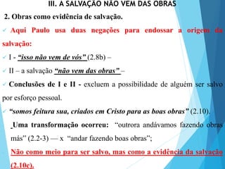 III. A SALVAÇÃO NÃO VEM DAS OBRAS
2. Obras como evidência de salvação.
 Aqui Paulo usa duas negações para endossar a origem da
salvação:
 I - “isso não vem de vós” (2.8b) –
 II – a salvação “não vem das obras” –
 Conclusões de I e II - excluem a possibilidade de alguém ser salvo
por esforço pessoal.
 “somos feitura sua, criados em Cristo para as boas obras” (2.10).
- Uma transformação ocorreu: “outrora andávamos fazendo obras
más” (2.2-3) — x “andar fazendo boas obras”;
- Não como meio para ser salvo, mas como a evidência da salvação
(2.10c).
 