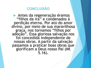 CONCLUSÃO
 Antes da regeneração éramos
“filhos da ira” e condenados à
perdição eterna. Por ato do amor
divino, por meio de sua maravilhosa
graça, nos tornamos “filhos por
adoção”. Essa gloriosa salvação nos
foi concedida independente de
nossas obras. A partir da salvação
passamos a praticar boas obras que
glorificam a Deus nosso Pai (Mt
5.16).
 