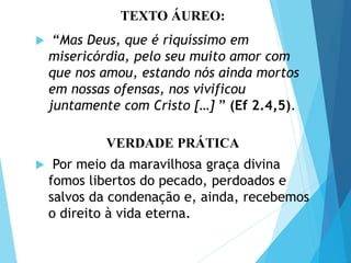 TEXTO ÁUREO / VERDADE
PRÁTICA
TEXTO ÁUREO:
 “Mas Deus, que é riquíssimo em
misericórdia, pelo seu muito amor com
que nos amou, estando nós ainda mortos
em nossas ofensas, nos vivificou
juntamente com Cristo […] ” (Ef 2.4,5).
VERDADE PRÁTICA
 Por meio da maravilhosa graça divina
fomos libertos do pecado, perdoados e
salvos da condenação e, ainda, recebemos
o direito à vida eterna.
 