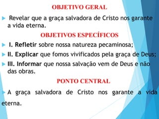 Objetivos Específicos
OBJETIVO GERAL
 Revelar que a graça salvadora de Cristo nos garante
a vida eterna.
OBJETIVOS ESPECÍFICOS
 I. Refletir sobre nossa natureza pecaminosa;
 II. Explicar que fomos vivificados pela graça de Deus;
 III. Informar que nossa salvação vem de Deus e não
das obras.
PONTO CENTRAL
 A graça salvadora de Cristo nos garante a vida
eterna.
 