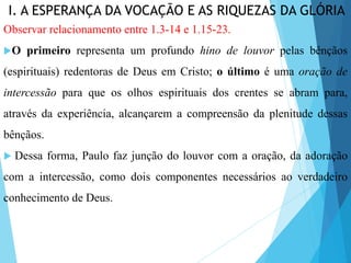 I. A ESPERANÇA DA VOCAÇÃO E AS RIQUEZAS DA GLÓRIA
Observar relacionamento entre 1.3-14 e 1.15-23.
O primeiro representa um profundo hino de louvor pelas bênçãos
(espirituais) redentoras de Deus em Cristo; o último é uma oração de
intercessão para que os olhos espirituais dos crentes se abram para,
através da experiência, alcançarem a compreensão da plenitude dessas
bênçãos.
 Dessa forma, Paulo faz junção do louvor com a oração, da adoração
com a intercessão, como dois componentes necessários ao verdadeiro
conhecimento de Deus.
 