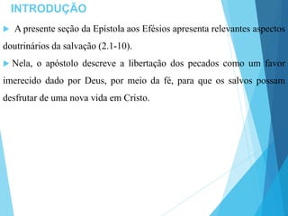 INTRODUÇÃO
 A presente seção da Epístola aos Efésios apresenta relevantes aspectos
doutrinários da salvação (2.1-10).
 Nela, o apóstolo descreve a libertação dos pecados como um favor
imerecido dado por Deus, por meio da fé, para que os salvos possam
desfrutar de uma nova vida em Cristo.
 