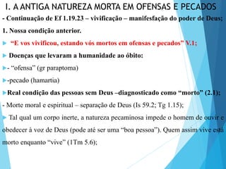 I. A ANTIGA NATUREZA MORTA EM OFENSAS E PECADOS
- Continuação de Ef 1.19.23 – vivificação – manifesfação do poder de Deus;
1. Nossa condição anterior.
 “E vos vivificou, estando vós mortos em ofensas e pecados” V.1;
 Doenças que levaram a humanidade ao óbito:
- “ofensa” (gr paraptoma)
-pecado (hamartia)
Real condição das pessoas sem Deus –diagnosticado como “morto” (2.1);
- Morte moral e espiritual – separação de Deus (Is 59.2; Tg 1.15);
 Tal qual um corpo inerte, a natureza pecaminosa impede o homem de ouvir e
obedecer à voz de Deus (pode até ser uma “boa pessoa”). Quem assim vive está
morto enquanto “vive” (1Tm 5.6);
 