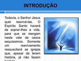 Todavia, o Senhor Jesus
quer reavivá-las. O
Espírito Santo haverá
de soprar-lhes a vida,
para que se reergam
neste vale de ossos
sequíssimos. Somente
um reavivamento
ressuscitará as igrejas
que, apesar de terem
história, já não fazem
INTRODUÇÃO
 