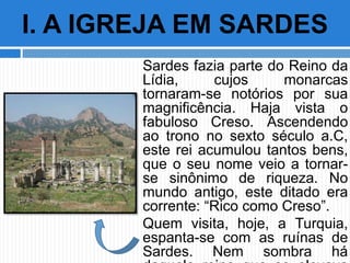 Sardes fazia parte do Reino da
Lídia, cujos monarcas
tornaram-se notórios por sua
magnificência. Haja vista o
fabuloso Creso. Ascendendo
ao trono no sexto século a.C,
este rei acumulou tantos bens,
que o seu nome veio a tornar-
se sinônimo de riqueza. No
mundo antigo, este ditado era
corrente: “Rico como Creso”.
Quem visita, hoje, a Turquia,
espanta-se com as ruínas de
Sardes. Nem sombra há
I. A IGREJA EM SARDES
 