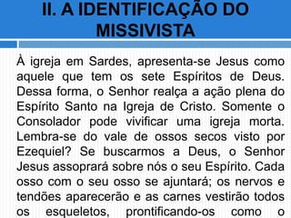À igreja em Sardes, apresenta-se Jesus como
aquele que tem os sete Espíritos de Deus.
Dessa forma, o Senhor realça a ação plena do
Espírito Santo na Igreja de Cristo. Somente o
Consolador pode vivificar uma igreja morta.
Lembra-se do vale de ossos secos visto por
Ezequiel? Se buscarmos a Deus, o Senhor
Jesus assoprará sobre nós o seu Espírito. Cada
osso com o seu osso se ajuntará; os nervos e
tendões aparecerão e as carnes vestirão todos
os esqueletos, prontificando-os como o
II. A IDENTIFICAÇÃO DO
MISSIVISTA
 