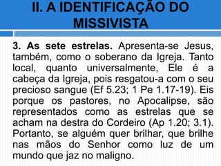 3. As sete estrelas. Apresenta-se Jesus,
também, como o soberano da Igreja. Tanto
local, quanto universalmente, Ele é a
cabeça da Igreja, pois resgatou-a com o seu
precioso sangue (Ef 5.23; 1 Pe 1.17-19). Eis
porque os pastores, no Apocalipse, são
representados como as estrelas que se
acham na destra do Cordeiro (Ap 1.20; 3.1).
Portanto, se alguém quer brilhar, que brilhe
nas mãos do Senhor como luz de um
mundo que jaz no maligno.
II. A IDENTIFICAÇÃO DO
MISSIVISTA
 