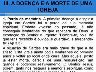 1. Perda de memória. A primeira doença a atingir a
igreja em Sardes foi a perda de sua memória
espiritual. Embora vivesse do passado, já não
conseguia lembrar-se do que recebera de Deus. A
exortação do Senhor é urgente: “Lembra-te, pois, do
que tens recebido e ouvido, e guarda-o, e arrepende-
te” (Ap 3.3).
A situação de Sardes era mais grave do que a de
Éfeso. Esta igreja ainda podia lembrar-se do primeiro
amor e voltar ao local onde caíra. Mas aquela, posto
já estar morta, carecia de uma ressurreição; um
grande e poderoso reavivamento. O Senhor Jesus,
porém, tanto nos restaura a memória espiritual, como
III. A DOENÇA E A MORTE DE UMA
IGREJA
 