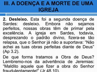 2. Desleixo. Esta foi a segunda doença de
Sardes: desleixo. Embora não sejamos
perfeitos, nossas obras têm de primar pela
excelência. A igreja em Sardes, todavia,
desprezando o padrão divino, fizera-se tão
relapsa, que o Senhor já não a suportava: “Não
achei as tuas obras perfeitas diante de Deus”
(Ap 3.2).
De que forma tratamos a Obra de Deus?
Lembremo-nos da advertência de Jeremias:
“Maldito aquele que fizer a obra do Senhor
III. A DOENÇA E A MORTE DE UMA
IGREJA
 