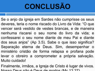 Se o anjo da igreja em Sardes não cumprisse os seus
deveres, teria o nome riscado do Livro da Vida: “O que
vencer será vestido de vestes brancas, e de maneira
nenhuma riscarei o seu nome do livro da vida; e
confessarei o seu nome diante de meu Pai e diante
dos seus anjos” (Ap 3.5). Sabe o que isso significa?
Separação eterna de Deus. Sim, desempenhar o
ministério cristão de forma relapsa e profana pode
levar o obreiro a comprometer a própria salvação.
Muito cuidado!
Finalmente, irmãos, a Igreja de Cristo é lugar de vivos.
CONCLUSÃO
 