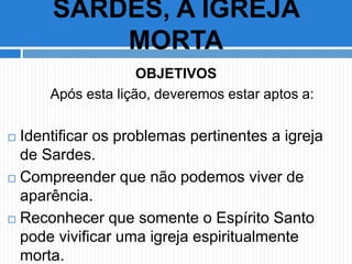 OBJETIVOS
Após esta lição, deveremos estar aptos a:
 Identificar os problemas pertinentes a igreja
de Sardes.
 Compreender que não podemos viver de
aparência.
 Reconhecer que somente o Espírito Santo
pode vivificar uma igreja espiritualmente
morta.
SARDES, A IGREJA
MORTA
 