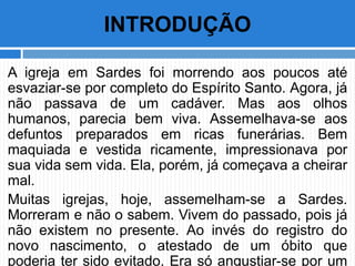 A igreja em Sardes foi morrendo aos poucos até
esvaziar-se por completo do Espírito Santo. Agora, já
não passava de um cadáver. Mas aos olhos
humanos, parecia bem viva. Assemelhava-se aos
defuntos preparados em ricas funerárias. Bem
maquiada e vestida ricamente, impressionava por
sua vida sem vida. Ela, porém, já começava a cheirar
mal.
Muitas igrejas, hoje, assemelham-se a Sardes.
Morreram e não o sabem. Vivem do passado, pois já
não existem no presente. Ao invés do registro do
novo nascimento, o atestado de um óbito que
poderia ter sido evitado. Era só angustiar-se por um
INTRODUÇÃO
 