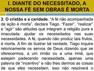 I. DIANTE DO NECESSITADO, A
NOSSA FÉ SEM OBRAS É MORTA
2. O cristão e a caridade. “A fé não acompanhada
de ação é morta”, declara Tiago. “Fazer”, “realizar”
e “agir” são atitudes que integram a religião pura e
imaculada: ajudar os necessitados nas suas
necessidades. A fé, quando não produz tais frutos,
é morta. A fim de ilustrar tal verdade, Tiago inquire
retoricamente os servos de Deus dizendo que se
oferecermos, a um irmão ou a uma irmã, que
estejam padecendo necessidade, apenas uma
palavra de “incentivo” e não lhes dermos as coisas
de que eles necessitam, isso não resolverá o
 