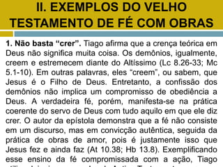 II. EXEMPLOS DO VELHO
TESTAMENTO DE FÉ COM OBRAS
1. Não basta “crer”. Tiago afirma que a crença teórica em
Deus não significa muita coisa. Os demônios, igualmente,
creem e estremecem diante do Altíssimo (Lc 8.26-33; Mc
5.1-10). Em outras palavras, eles “creem”, ou sabem, que
Jesus é o Filho de Deus. Entretanto, a confissão dos
demônios não implica um compromisso de obediência a
Deus. A verdadeira fé, porém, manifesta-se na prática
coerente do servo de Deus com tudo aquilo em que ele diz
crer. O autor da epístola demonstra que a fé não consiste
em um discurso, mas em convicção autêntica, seguida da
prática de obras de amor, pois é justamente isso que
Jesus fez e ainda faz (At 10.38; Hb 13.8). Exemplificando
esse ensino da fé compromissada com a ação, Tiago
 