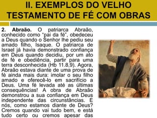 II. EXEMPLOS DO VELHO
TESTAMENTO DE FÉ COM OBRAS
2. Abraão. O patriarca Abraão,
conhecido como “pai da fé”, obedeceu
a Deus quando o Senhor lhe pediu seu
amado filho, Isaque. O patriarca de
Israel já havia demonstrado confiança
em Deus quando decidiu, por um ato
de fé e obediência, partir para uma
terra desconhecida (Hb 11.8,9). Agora,
Abraão estava diante de uma prova de
fé ainda mais dura: imolar o seu filho
amado e oferecê-lo em sacrifício a
Deus. Uma fé levada até as últimas
consequências! A obra de Abraão
demonstrou a sua confiança em Deus
independente das circunstâncias. E
nós, como estamos diante de Deus?
Cremos quando vai tudo bem, e está
tudo certo ou cremos apesar das
 