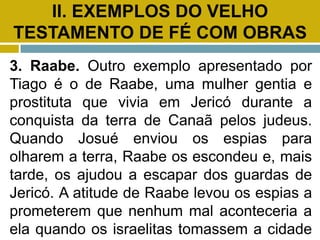II. EXEMPLOS DO VELHO
TESTAMENTO DE FÉ COM OBRAS
3. Raabe. Outro exemplo apresentado por
Tiago é o de Raabe, uma mulher gentia e
prostituta que vivia em Jericó durante a
conquista da terra de Canaã pelos judeus.
Quando Josué enviou os espias para
olharem a terra, Raabe os escondeu e, mais
tarde, os ajudou a escapar dos guardas de
Jericó. A atitude de Raabe levou os espias a
prometerem que nenhum mal aconteceria a
ela quando os israelitas tomassem a cidade
 