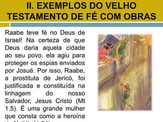 II. EXEMPLOS DO VELHO
TESTAMENTO DE FÉ COM OBRAS
Raabe teve fé no Deus de
Israel! Na certeza de que
Deus daria aquela cidade
ao seu povo, ela agiu para
proteger os espias enviados
por Josué. Por isso, Raabe,
a prostituta de Jericó, foi
justificada e constituída na
linhagem do nosso
Salvador, Jesus Cristo (Mt
1.5). É uma grande mulher
que consta como a heroína
 