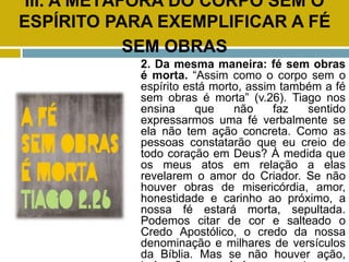 III. A METÁFORA DO CORPO SEM O
ESPÍRITO PARA EXEMPLIFICAR A FÉ
SEM OBRAS
2. Da mesma maneira: fé sem obras
é morta. “Assim como o corpo sem o
espírito está morto, assim também a fé
sem obras é morta” (v.26). Tiago nos
ensina que não faz sentido
expressarmos uma fé verbalmente se
ela não tem ação concreta. Como as
pessoas constatarão que eu creio de
todo coração em Deus? À medida que
os meus atos em relação a elas
revelarem o amor do Criador. Se não
houver obras de misericórdia, amor,
honestidade e carinho ao próximo, a
nossa fé estará morta, sepultada.
Podemos citar de cor e salteado o
Credo Apostólico, o credo da nossa
denominação e milhares de versículos
da Bíblia. Mas se não houver ação,
 