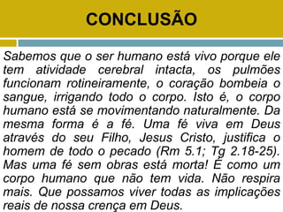 CONCLUSÃO
Sabemos que o ser humano está vivo porque ele
tem atividade cerebral intacta, os pulmões
funcionam rotineiramente, o coração bombeia o
sangue, irrigando todo o corpo. Isto é, o corpo
humano está se movimentando naturalmente. Da
mesma forma é a fé. Uma fé viva em Deus
através do seu Filho, Jesus Cristo, justifica o
homem de todo o pecado (Rm 5.1; Tg 2.18-25).
Mas uma fé sem obras está morta! É como um
corpo humano que não tem vida. Não respira
mais. Que possamos viver todas as implicações
reais de nossa crença em Deus.
 