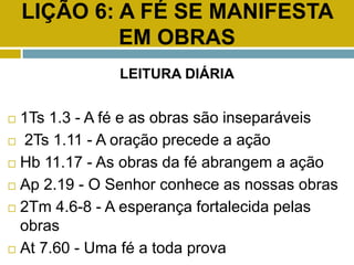 LIÇÃO 6: A FÉ SE MANIFESTA
EM OBRAS
LEITURA DIÁRIA
 1Ts 1.3 - A fé e as obras são inseparáveis
 2Ts 1.11 - A oração precede a ação
 Hb 11.17 - As obras da fé abrangem a ação
 Ap 2.19 - O Senhor conhece as nossas obras
 2Tm 4.6-8 - A esperança fortalecida pelas
obras
 At 7.60 - Uma fé a toda prova
 