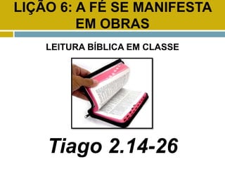 LIÇÃO 6: A FÉ SE MANIFESTA
EM OBRAS
LEITURA BÍBLICA EM CLASSE
Tiago 2.14-26
 