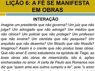 LIÇÃO 6: A FÉ SE MANIFESTA
EM OBRAS
INTERAÇÃO
Imagine um presidente que não governa? Um juiz que não
julga? Um advogado que não advoga? Um médico que
não clinica? Um policial que não protege? Um professor
que não ensina? Um cientista que não pesquisa? Um
arquiteto que não desenha? Um filósofo que não filosofa?
Imaginou? Assim é o crente que não produz boas obras.
Que não ama! E como estudamos na epístola de Tiago, as
boas obras são obras de misericórdia, isto é, ações
encharcadas no amor. A carta de Paulo aos Romanos nos
diz que “quem ama aos outros cumpriu a lei”, pois “o amor
 