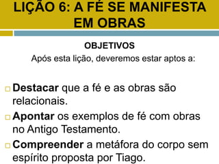 LIÇÃO 6: A FÉ SE MANIFESTA
EM OBRAS
OBJETIVOS
Após esta lição, deveremos estar aptos a:
 Destacar que a fé e as obras são
relacionais.
 Apontar os exemplos de fé com obras
no Antigo Testamento.
 Compreender a metáfora do corpo sem
espírito proposta por Tiago.
 