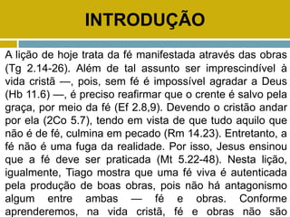 INTRODUÇÃO
A lição de hoje trata da fé manifestada através das obras
(Tg 2.14-26). Além de tal assunto ser imprescindível à
vida cristã —, pois, sem fé é impossível agradar a Deus
(Hb 11.6) —, é preciso reafirmar que o crente é salvo pela
graça, por meio da fé (Ef 2.8,9). Devendo o cristão andar
por ela (2Co 5.7), tendo em vista de que tudo aquilo que
não é de fé, culmina em pecado (Rm 14.23). Entretanto, a
fé não é uma fuga da realidade. Por isso, Jesus ensinou
que a fé deve ser praticada (Mt 5.22-48). Nesta lição,
igualmente, Tiago mostra que uma fé viva é autenticada
pela produção de boas obras, pois não há antagonismo
algum entre ambas — fé e obras. Conforme
aprenderemos, na vida cristã, fé e obras não são
 