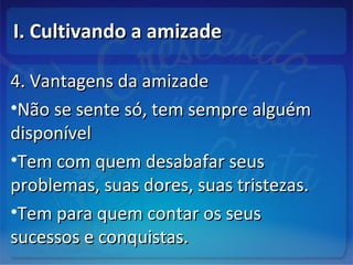 I. Cultivando a amizadeI. Cultivando a amizade
4. Vantagens da amizade4. Vantagens da amizade
•Não se sente só, tem sempre alguémNão se sente só, tem sempre alguém
disponíveldisponível
•Tem com quem desabafar seusTem com quem desabafar seus
problemas, suas dores, suas tristezas.problemas, suas dores, suas tristezas.
•Tem para quem contar os seusTem para quem contar os seus
sucessos e conquistas.sucessos e conquistas.
 